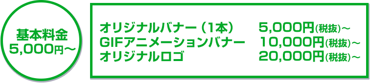 基本料金5,000円～オリジナルバナー（1本）5,000円（税抜）～/GIFアニメーションバナー10,000円（税抜）～/オリジナルロゴ20,000円（税抜）～