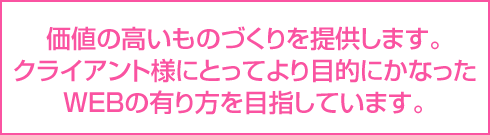 価値の高いものづくりを提供します。クライアント様にとってより目的にかなったWEBの有り方を目指しています。