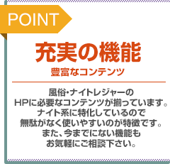 POINT：充実の機能。豊富なコンテンツ。風俗・ナイトレジャーのホームページに必要なコンテンツが揃っています。ナイト系に特化しているので無駄がなく使いやすいのが特徴です。また、今までにない機能もお気軽にご相談下さい。