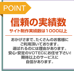 POINT：信頼の実績数。サイト制作実績数は1000以上。おかげさまで、たくさんのお客様にご利用頂いております。選ばれるのには理由があります。安心・安定のVOTECにお任せ下さい！期待以上のサービスに自信があります。